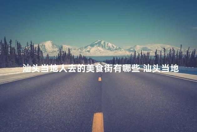 汕头当地人去的美食街有哪些 汕头当地人最爱的美食街盘点